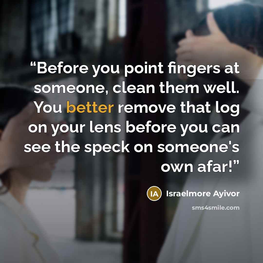 “Before you point fingers at someone, clean them well. You better remove that log on your lens before you can see the speck on someone's own afar!” quote by Israelmore Ayivor