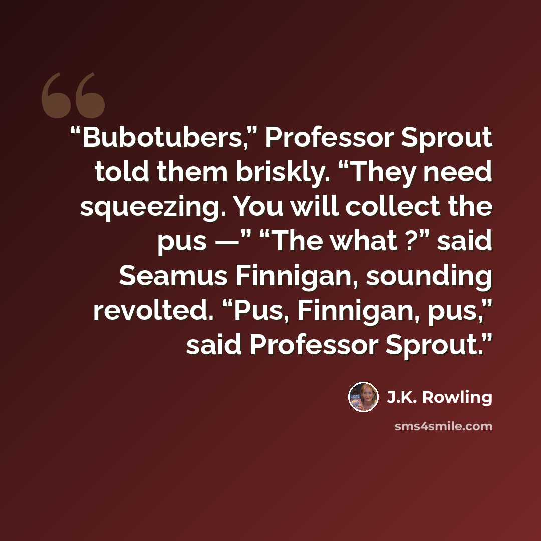 “Bubotubers,” Professor Sprout told them briskly. “They need squeezing. You will collect the pus —” “The what ?” said Seamus Finnigan, sounding revolted. “Pus, Finnigan, pus,” said Professor Sprout.” quote by J.K. Rowling
