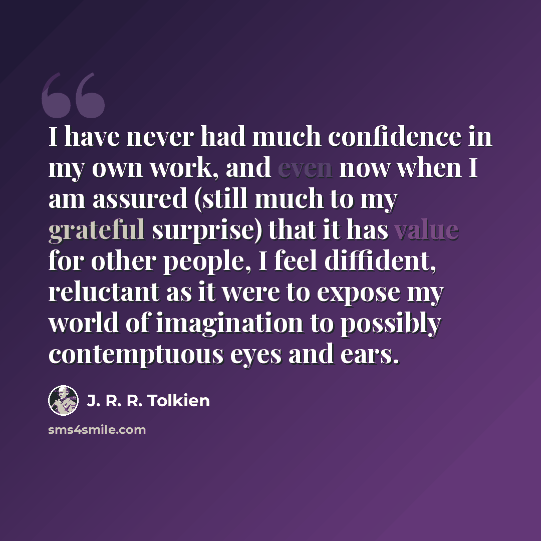 “I have never had much confidence in my own work, and even now when I am assured (still much to my grateful surprise) that it has value for other people, I feel diffident, reluctant as it were to expose my world of imagination to possibly contemptuous eyes and ears.” quote by J. R. R. Tolkien