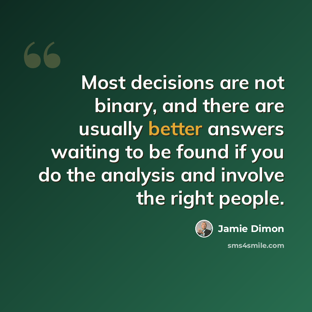 “Most decisions are not binary, and there are usually better answers waiting to be found if you do the analysis and involve the right people.” quote by Jamie Dimon