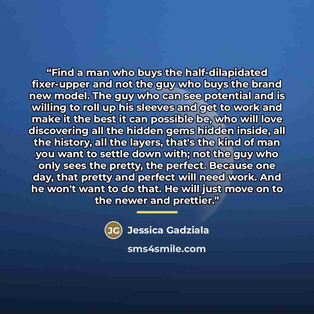 “Find a man who buys the half-dilapidated fixer-upper and not the guy who buys the brand new model. The guy who can see potential and is willing to roll up his sleeves and get to work and make it the best it can possible be, who will love discovering all the hidden gems hidden inside, all the…” quote by Jessica Gadziala