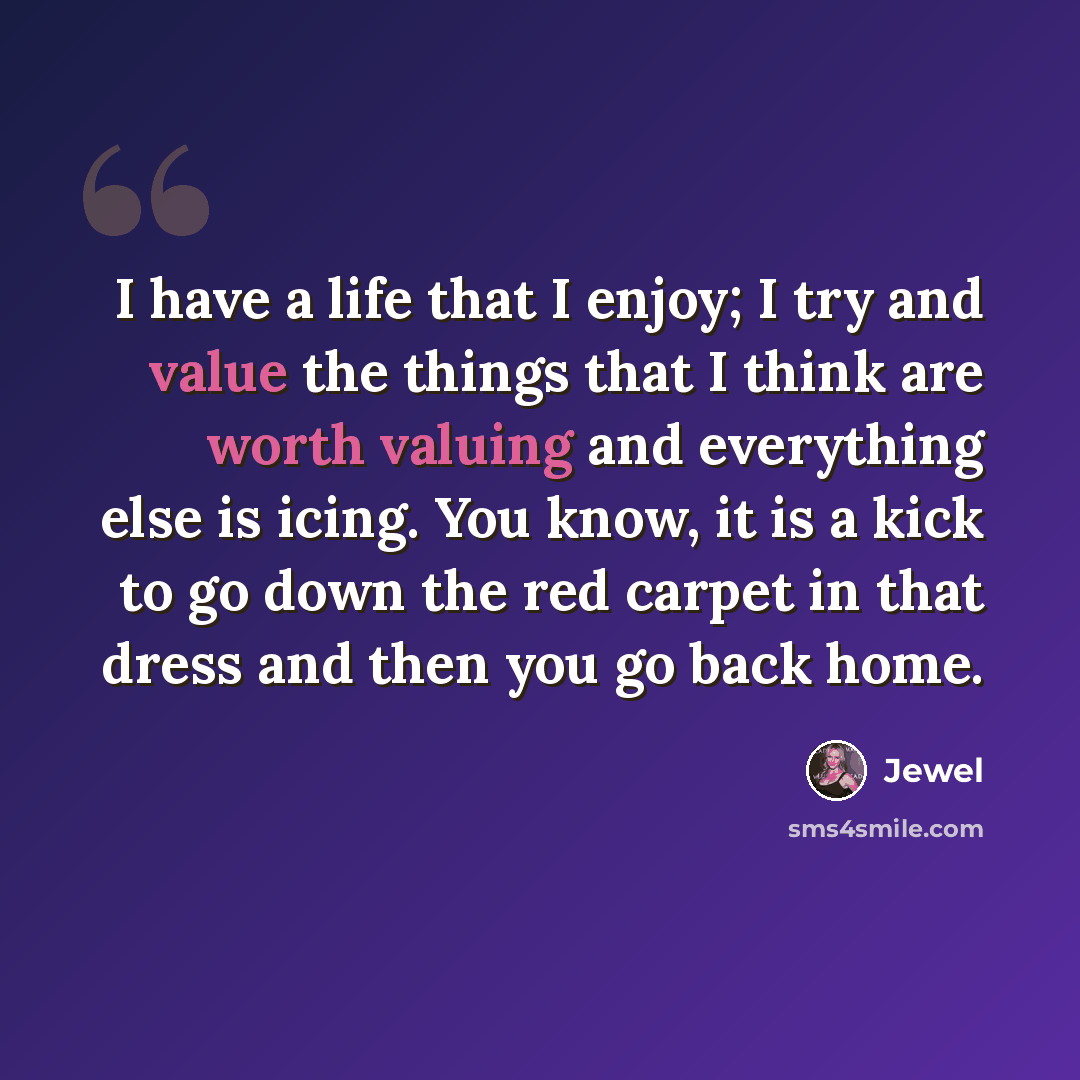 “I have a life that I enjoy; I try and value the things that I think are worth valuing and everything else is icing. You know, it is a kick to go down the red carpet in that dress and then you go back home.” quote by Jewel