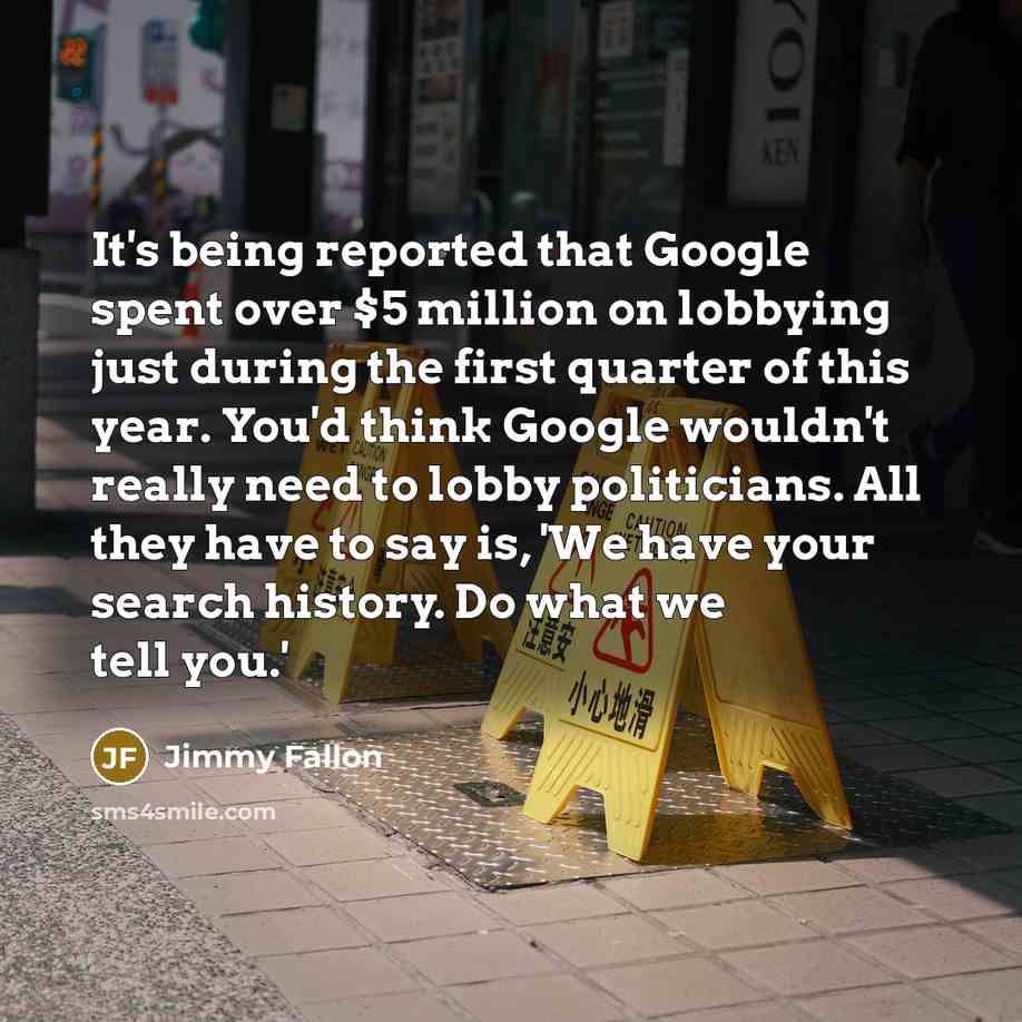 “It's being reported that Google spent over $5 million on lobbying just during the first quarter of this year. You'd think Google wouldn't really need to lobby politicians. All they have to say is, 'We have your search history. Do what we tell you.'” quote by Jimmy Fallon