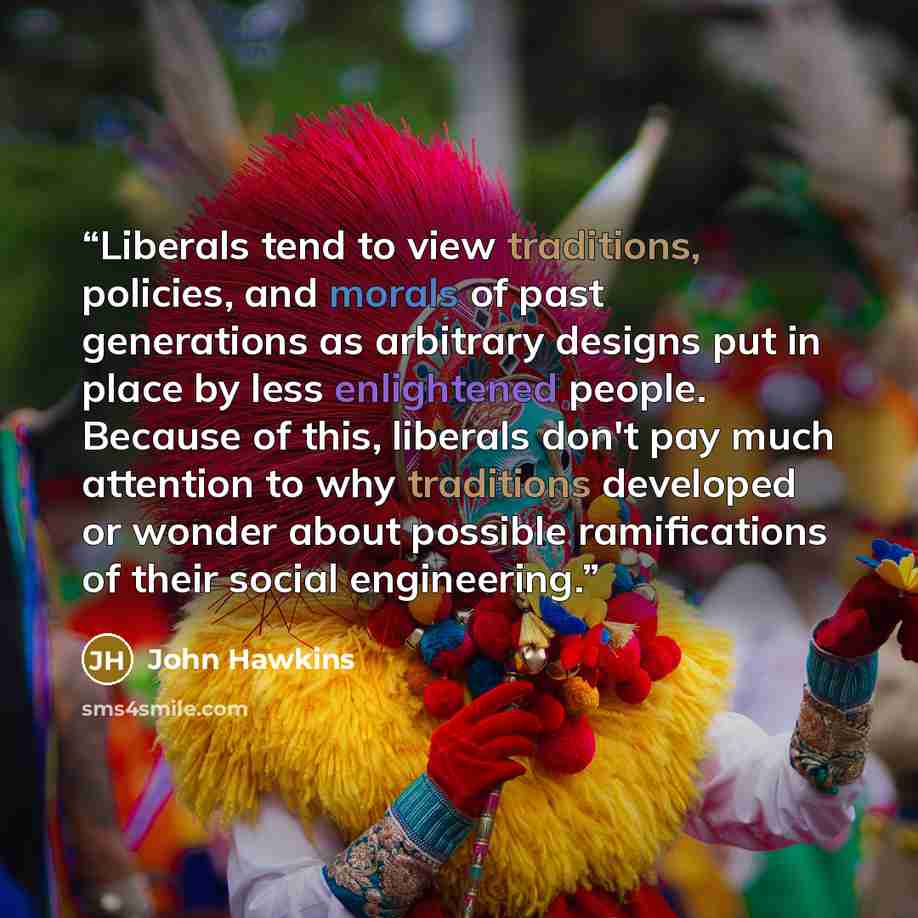 “Liberals tend to view traditions, policies, and morals of past generations as arbitrary designs put in place by less enlightened people. Because of this, liberals don't pay much attention to why traditions developed or wonder about possible ramifications of their social engineering.” quote by John Hawkins