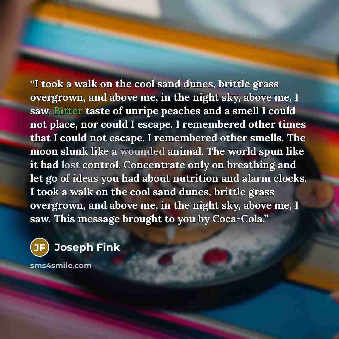 “I took a walk on the cool sand dunes, brittle grass overgrown, and above me, in the night sky, above me, I saw. Bitter taste of unripe peaches and a smell I could not place, nor could I escape. I remembered other times that I could not escape. I remembered other smells. The moon slunk like a…” quote by Joseph Fink