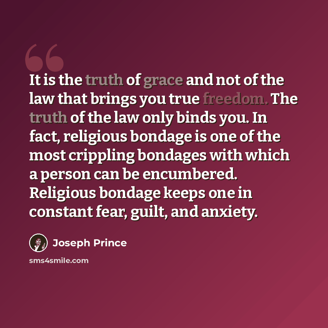 “It is the truth of grace and not of the law that brings you true freedom. The truth of the law only binds you. In fact, religious bondage is one of the most crippling bondages with which a person can be encumbered. Religious bondage keeps one in constant fear, guilt, and anxiety.” quote by Joseph Prince