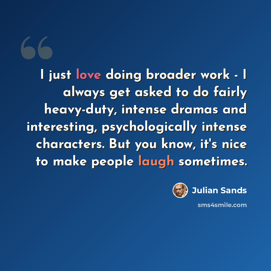 “I just love doing broader work - I always get asked to do fairly heavy-duty, intense dramas and interesting, psychologically intense characters. But you know, it's nice to make people laugh sometimes.” quote by Julian Sands