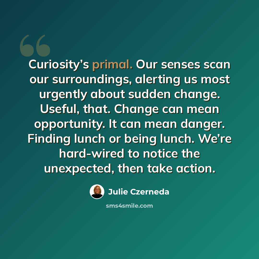 “Curiosity’s primal. Our senses scan our surroundings, alerting us most urgently about sudden change. Useful, that. Change can mean opportunity. It can mean danger. Finding lunch or being lunch. We’re hard-wired to notice the unexpected, then take action.” quote by Julie Czerneda