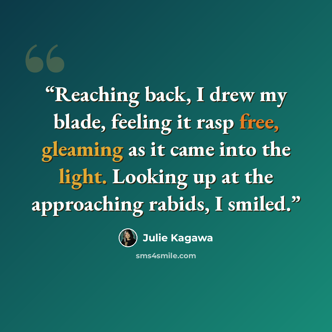 “Reaching back, I drew my blade, feeling it rasp free, gleaming as it came into the light. Looking up at the approaching rabids, I smiled.” quote by Julie Kagawa