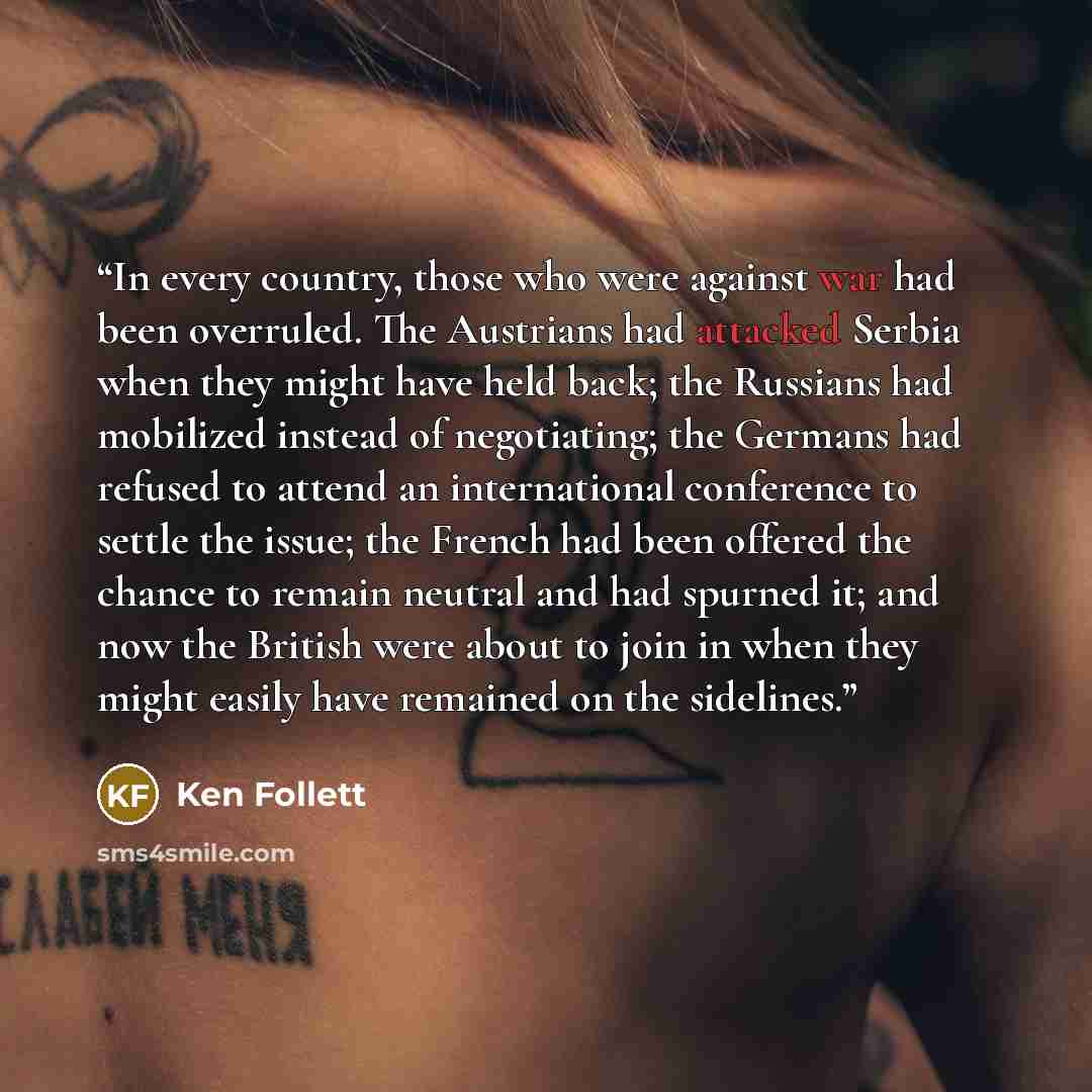 “In every country, those who were against war had been overruled. The Austrians had attacked Serbia when they might have held back; the Russians had mobilized instead of negotiating; the Germans had refused to attend an international conference to settle the issue; the French had been offered the…” quote by Ken Follett