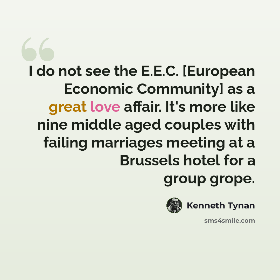 “I do not see the E.E.C. [European Economic Community] as a great love affair. It's more like nine middle aged couples with failing marriages meeting at a Brussels hotel for a group grope.” quote by Kenneth Tynan