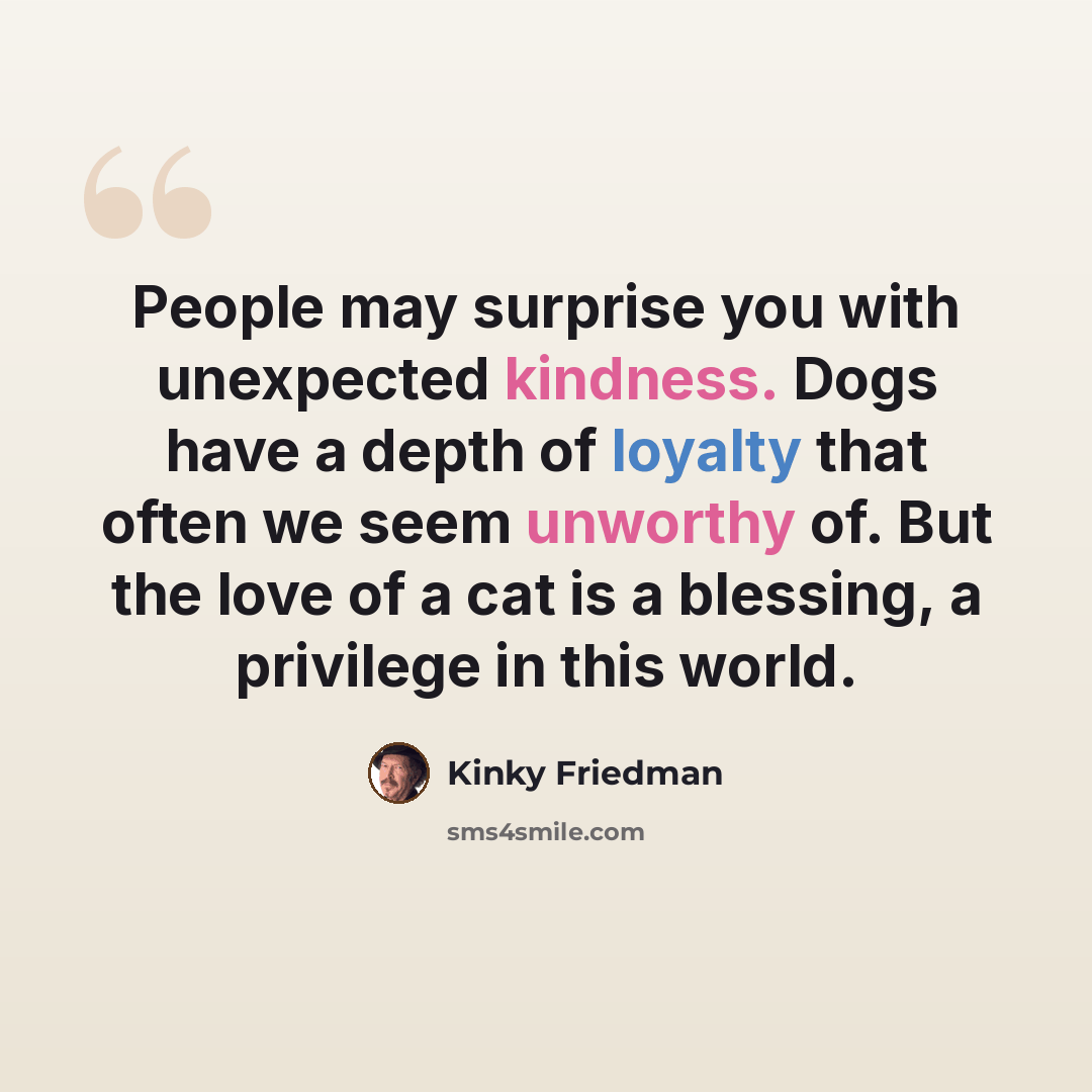 “People may surprise you with unexpected kindness. Dogs have a depth of loyalty that often we seem unworthy of. But the love of a cat is a blessing, a privilege in this world.” quote by Kinky Friedman