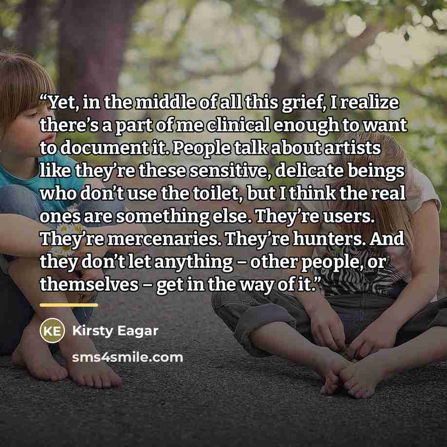 “Yet, in the middle of all this grief, I realize there’s a part of me clinical enough to want to document it. People talk about artists like they’re these sensitive, delicate beings who don’t use the toilet, but I think the real ones are something else. They’re users. They’re mercenaries. They’re…” quote by Kirsty Eagar