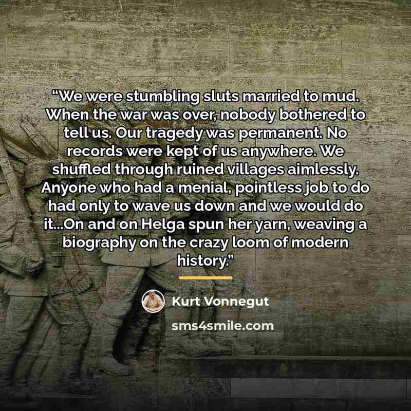 “We were stumbling sluts married to mud. When the war was over, nobody bothered to tell us. Our tragedy was permanent. No records were kept of us anywhere. We shuffled through ruined villages aimlessly. Anyone who had a menial, pointless job to do had only to wave us down and we would do it...On…” quote by Kurt Vonnegut