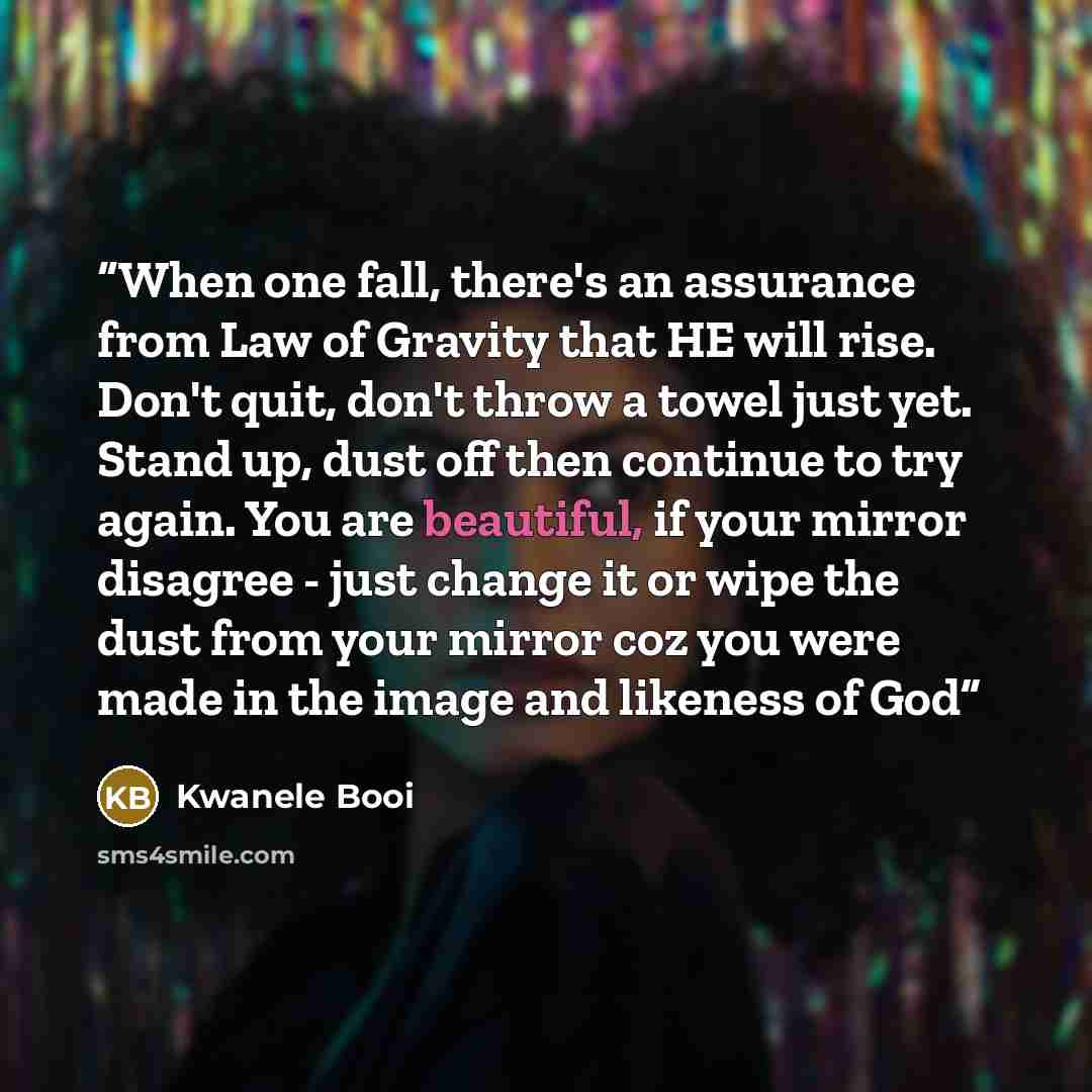 “When one fall, there's an assurance from Law of Gravity that HE will rise. Don't quit, don't throw a towel just yet. Stand up, dust off then continue to try again. You are beautiful, if your mirror disagree - just change it or wipe the dust from your mirror coz you were made in the image and…” quote by Kwanele Booi