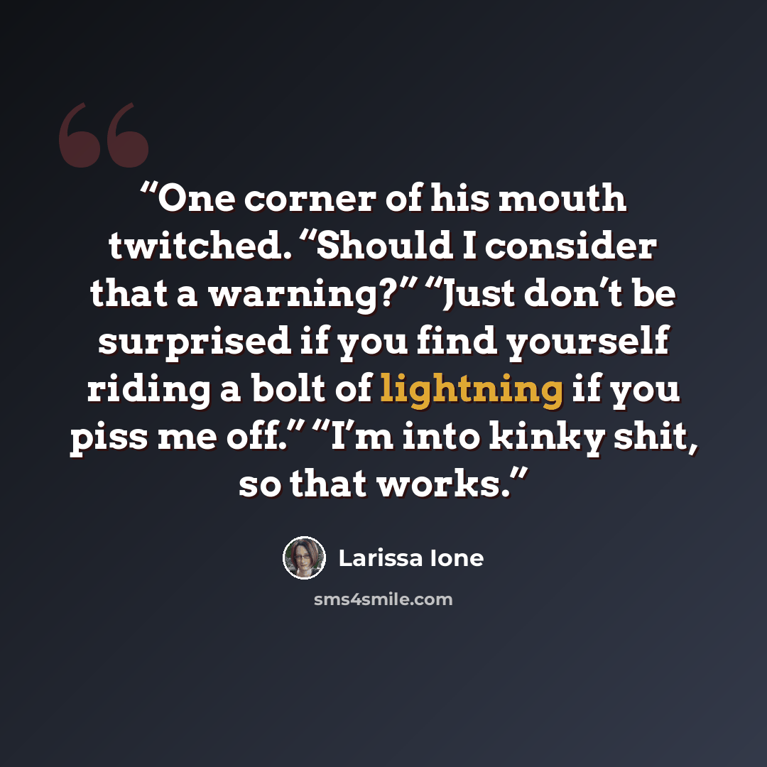 “One corner of his mouth twitched. “Should I consider that a warning?” “Just don’t be surprised if you find yourself riding a bolt of lightning if you piss me off.” “I’m into kinky shit, so that works.” quote by Larissa Ione