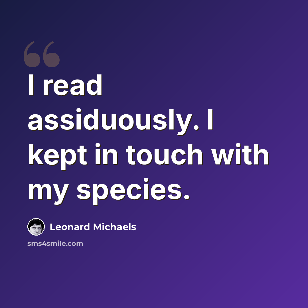 “I read assiduously. I kept in touch with my species.” quote by Leonard Michaels