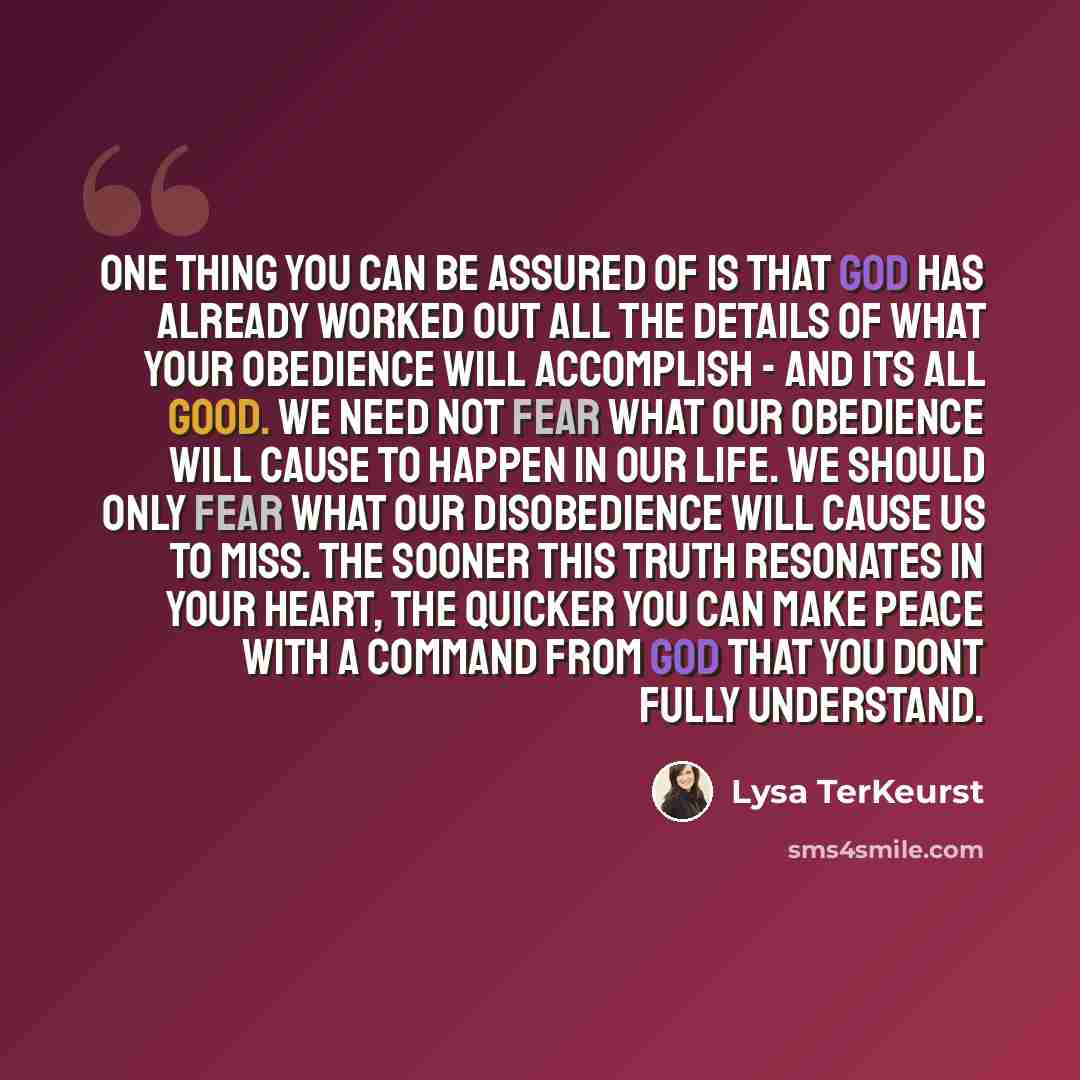 “One thing you can be assured of is that God has already worked out all the details of what your obedience will accomplish - and its all good. we need not fear what our obedience will cause to happen in our life. we should only fear what our disobedience will cause us to miss. the sooner this truth…” quote by Lysa TerKeurst