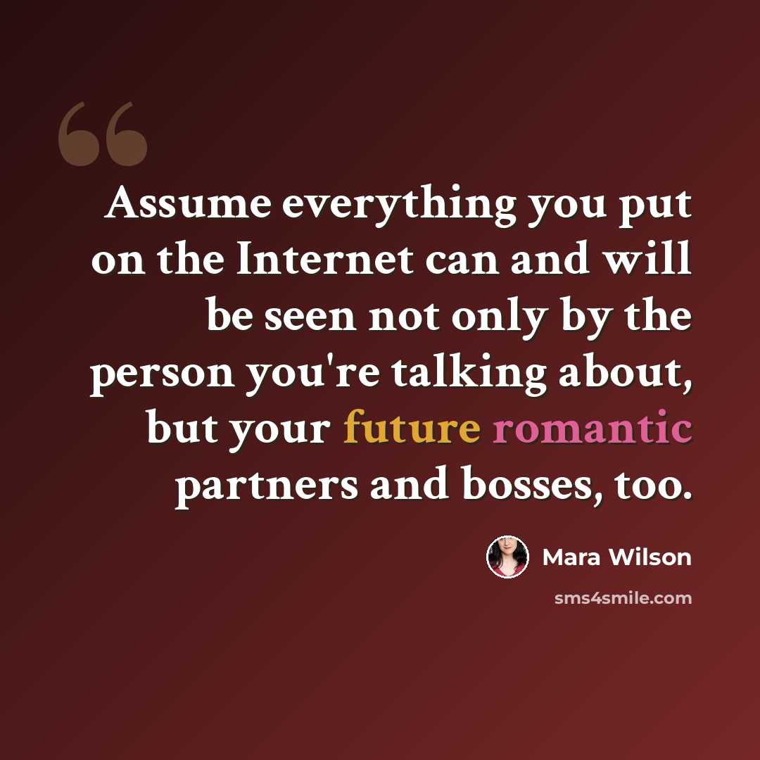 “Assume everything you put on the Internet can and will be seen not only by the person you're talking about, but your future romantic partners and bosses, too.” quote by Mara Wilson