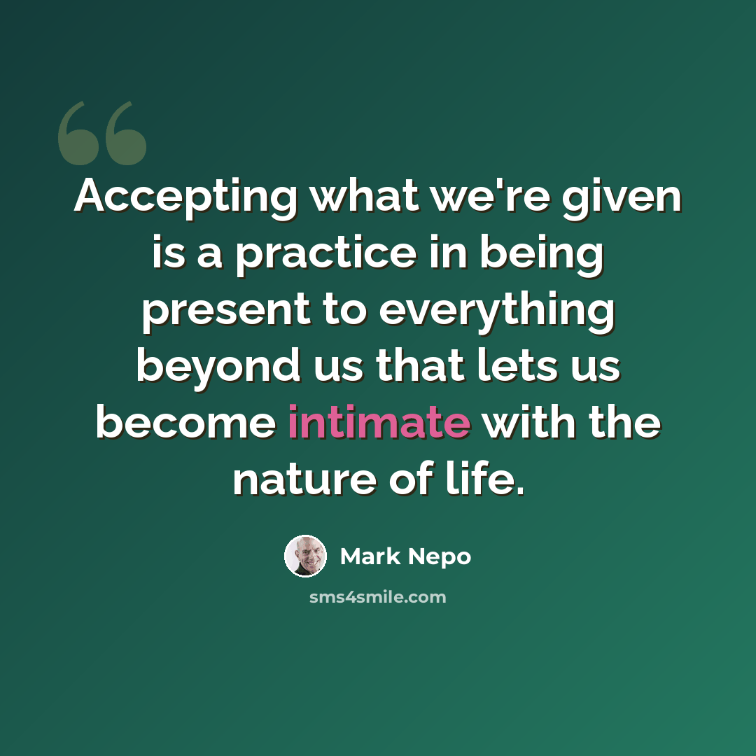 “Accepting what we're given is a practice in being present to everything beyond us that lets us become intimate with the nature of life.” quote by Mark Nepo