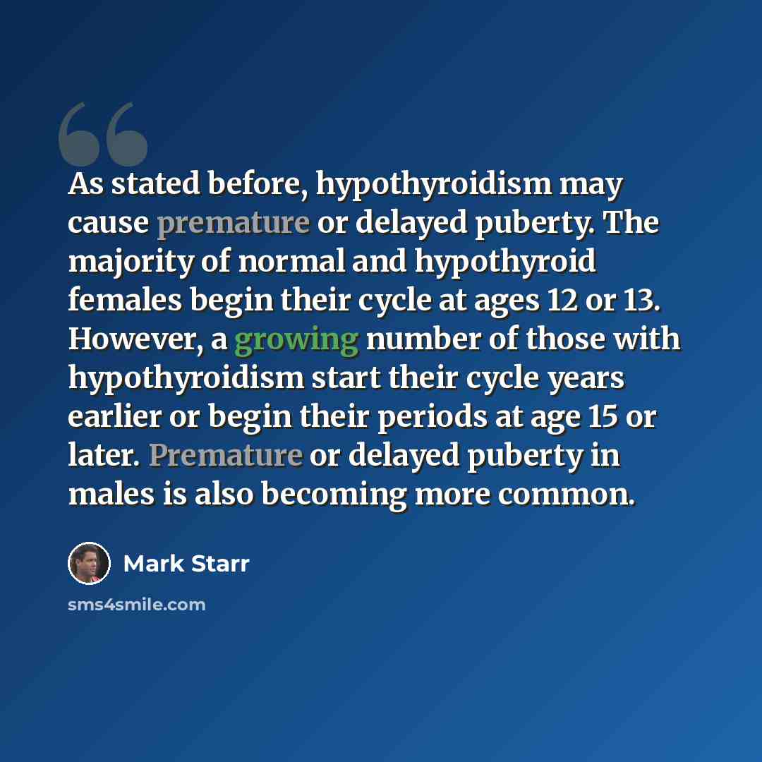 “As stated before, hypothyroidism may cause premature or delayed puberty. The majority of normal and hypothyroid females begin their cycle at ages 12 or 13. However, a growing number of those with hypothyroidism start their cycle years earlier or begin their periods at age 15 or later. Premature or…” quote by Mark Starr