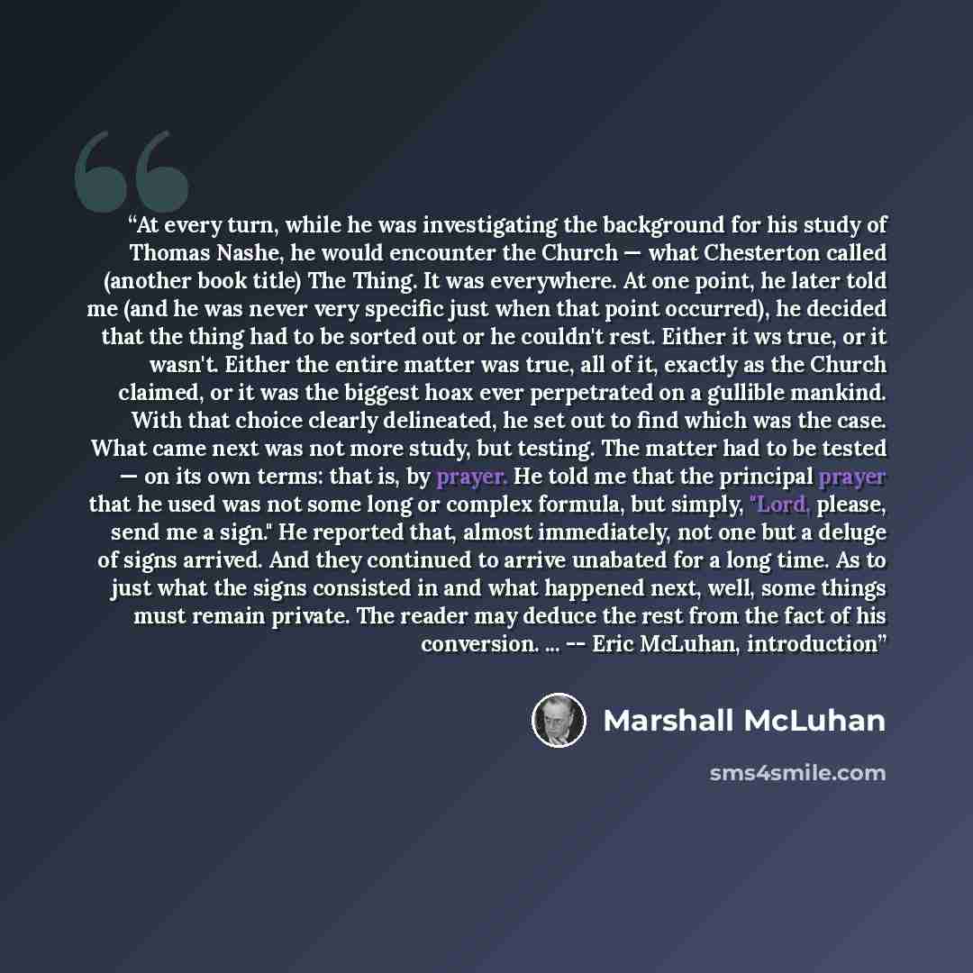 “At every turn, while he was investigating the background for his study of Thomas Nashe, he would encounter the Church — what Chesterton called (another book title) The Thing. It was everywhere. At one point, he later told me (and he was never very specific just when that point occurred), he…” quote by Marshall McLuhan