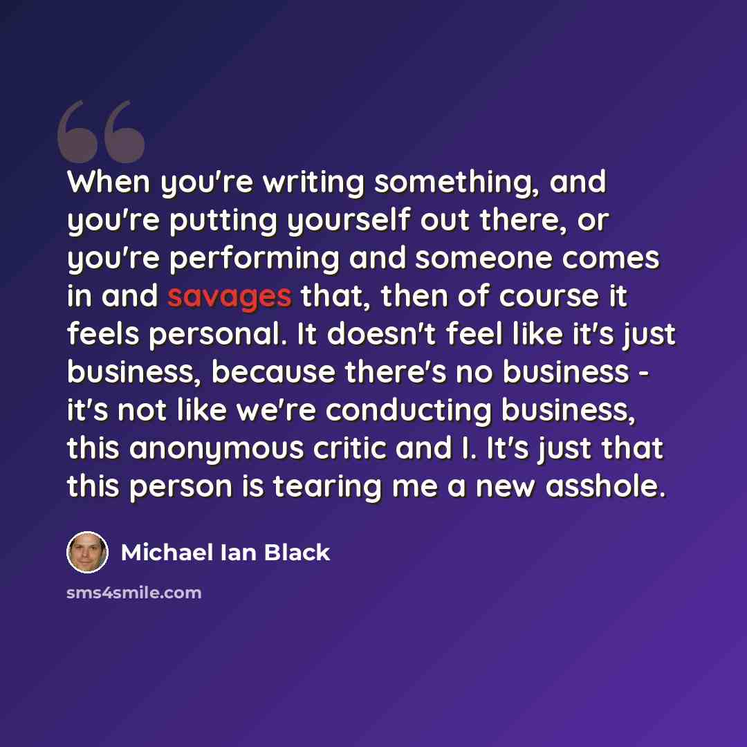 “When you're writing something, and you're putting yourself out there, or you're performing and someone comes in and savages that, then of course it feels personal. It doesn't feel like it's just business, because there's no business - it's not like we're conducting business, this anonymous critic…” quote by Michael Ian Black