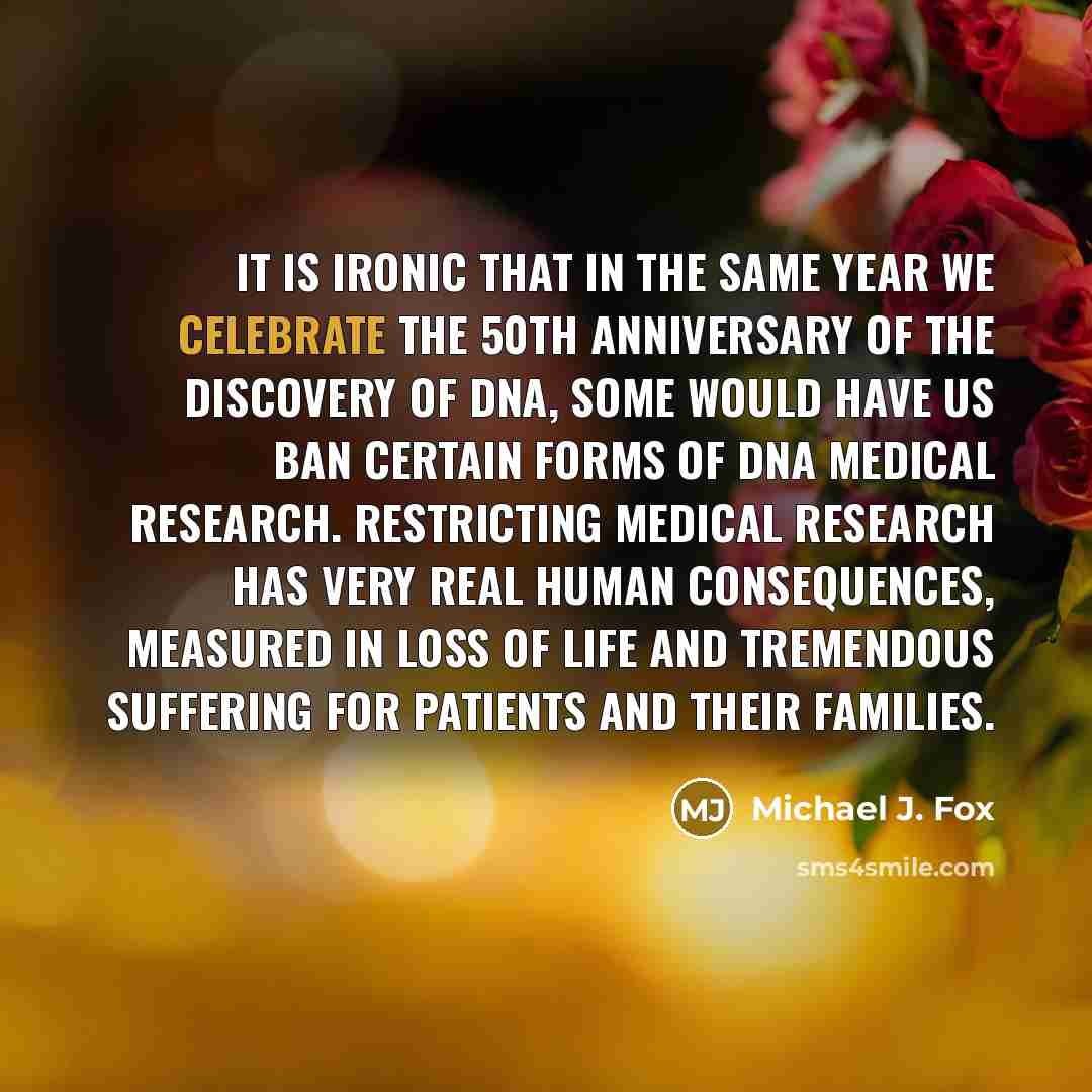 “It is ironic that in the same year we celebrate the 50th anniversary of the discovery of DNA, some would have us ban certain forms of DNA medical research. Restricting medical research has very real human consequences, measured in loss of life and tremendous suffering for patients and their…” quote by Michael J. Fox