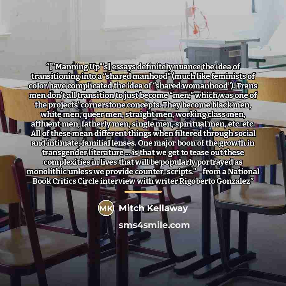 “["Manning Up"'s] essays definitely nuance the idea of transitioning into a “shared manhood” (much like feminists of color have complicated the idea of “shared womanhood”). Trans men don’t all transition to just become “men,” which was one of the projects’ cornerstone concepts. They become black…” quote by Mitch Kellaway