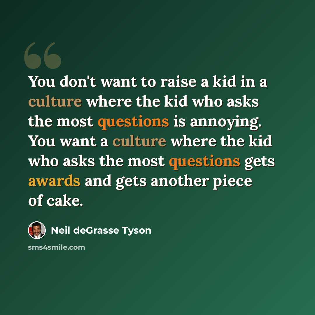 “You don't want to raise a kid in a culture where the kid who asks the most questions is annoying. You want a culture where the kid who asks the most questions gets awards and gets another piece of cake.” quote by Neil deGrasse Tyson