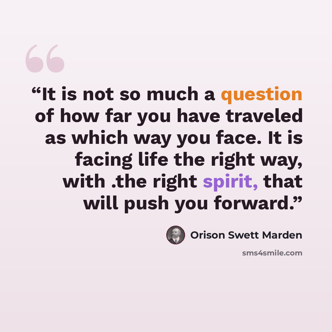 “It is not so much a question of how far you have traveled as which way you face. It is facing life the right way, with .the right spirit, that will push you forward.” quote by Orison Swett Marden