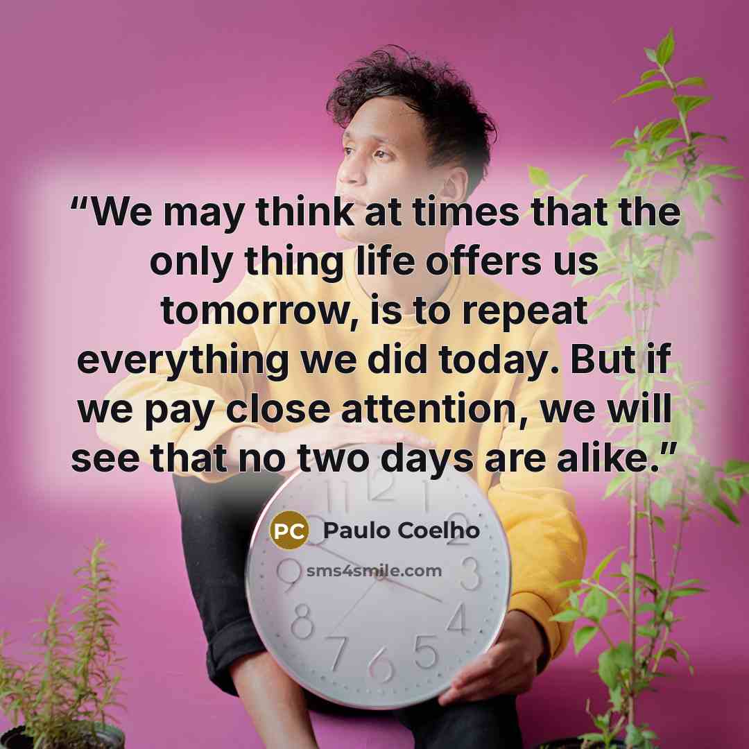 “We may think at times that the only thing life offers us tomorrow, is to repeat everything we did today. But if we pay close attention, we will see that no two days are alike.” quote by Paulo Coelho
