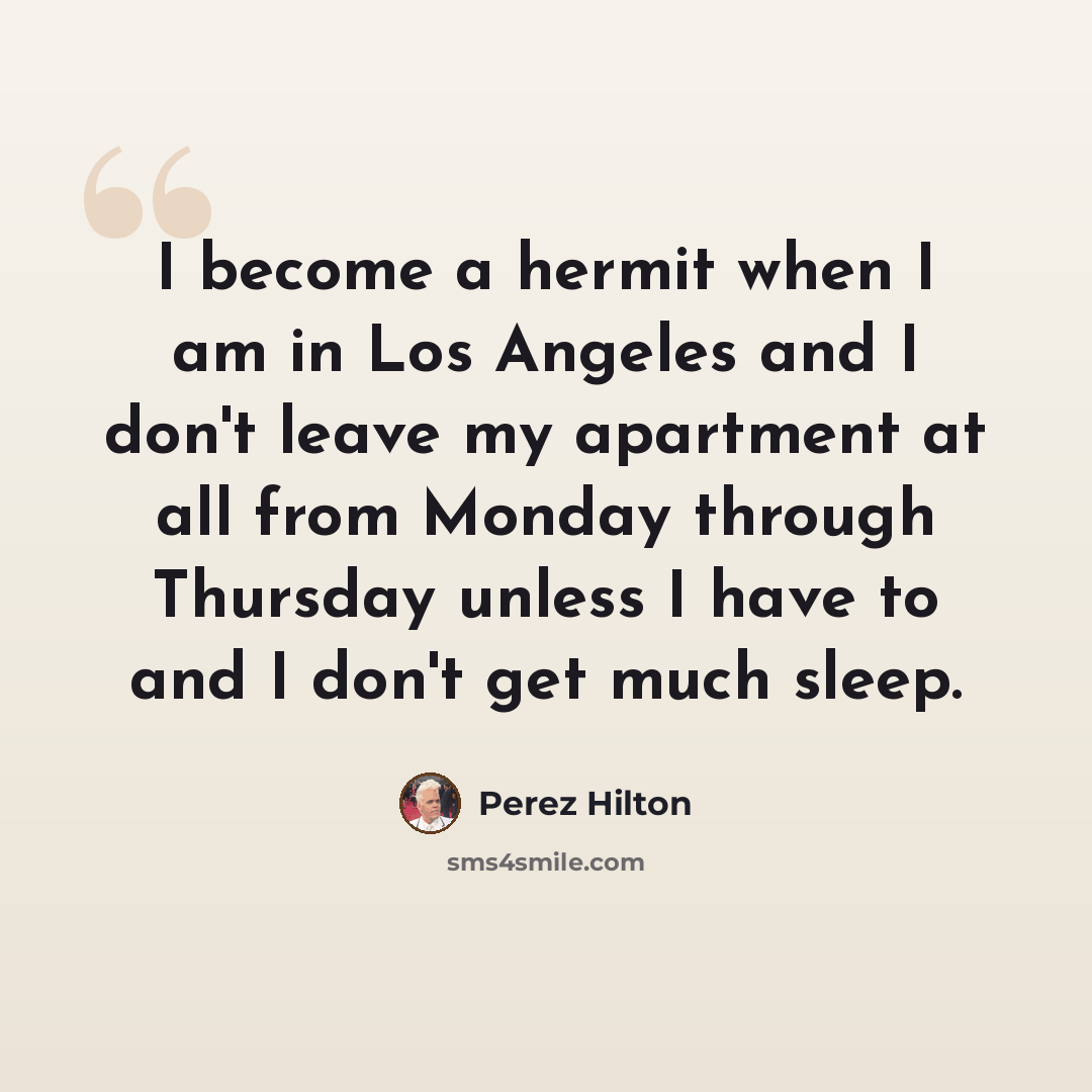 “I become a hermit when I am in Los Angeles and I don't leave my apartment at all from Monday through Thursday unless I have to and I don't get much sleep.” quote by Perez Hilton