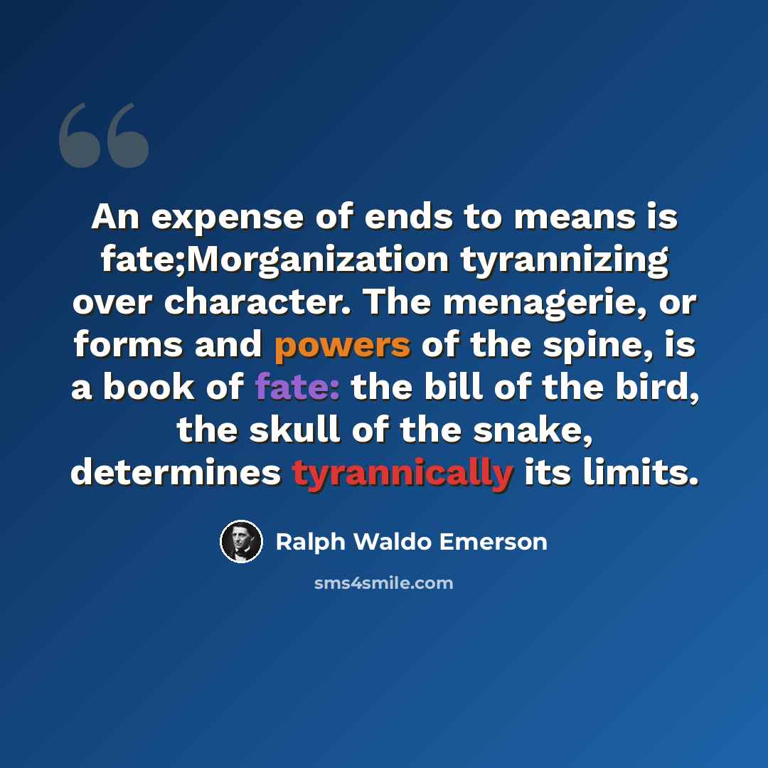 “An expense of ends to means is fate;Morganization tyrannizing over character. The menagerie, or forms and powers of the spine, is a book of fate: the bill of the bird, the skull of the snake, determines tyrannically its limits.” quote by Ralph Waldo Emerson