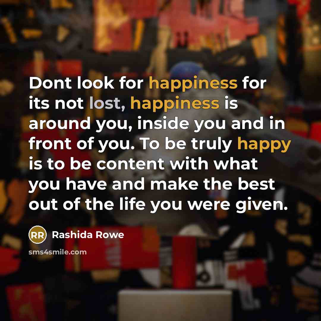 “Dont look for happiness for its not lost, happiness is around you, inside you and in front of you. To be truly happy is to be content with what you have and make the best out of the life you were given.” quote by Rashida Rowe