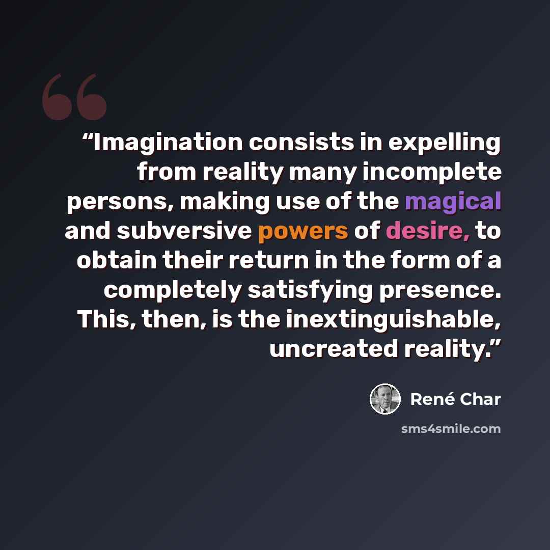 “Imagination consists in expelling from reality many incomplete persons, making use of the magical and subversive powers of desire, to obtain their return in the form of a completely satisfying presence. This, then, is the inextinguishable, uncreated reality.” quote by René Char