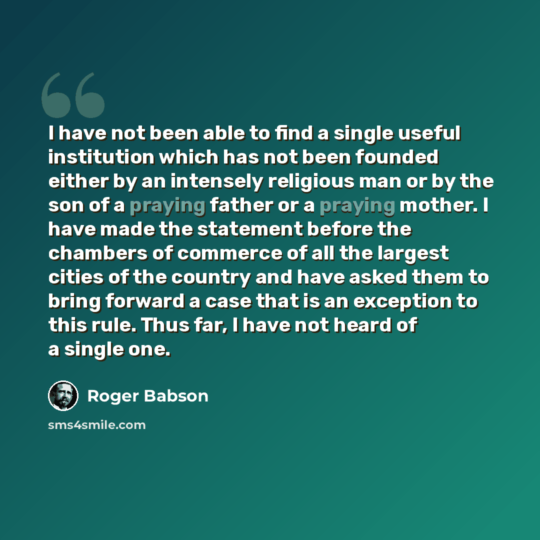 “I have not been able to find a single useful institution which has not been founded either by an intensely religious man or by the son of a praying father or a praying mother. I have made the statement before the chambers of commerce of all the largest cities of the country and have asked them to…” quote by Roger Babson
