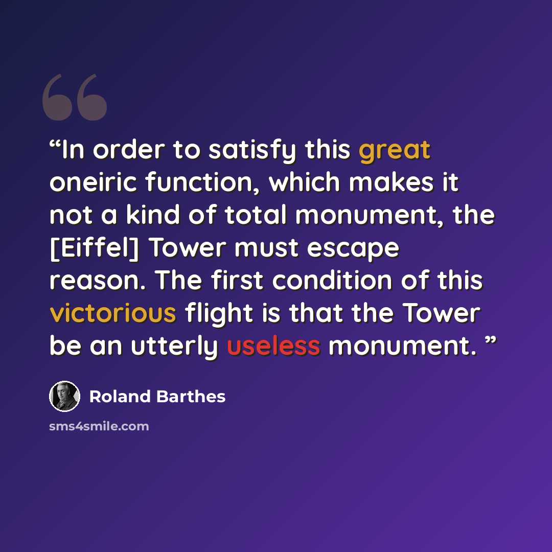 “In order to satisfy this great oneiric function, which makes it not a kind of total monument, the [Eiffel] Tower must escape reason. The first condition of this victorious flight is that the Tower be an utterly useless monument.” quote by Roland Barthes