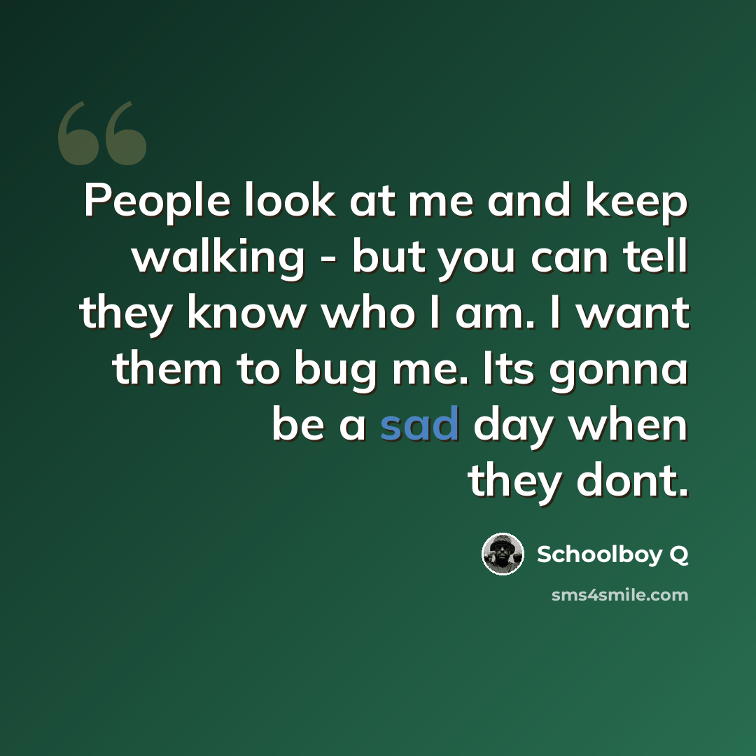 “People look at me and keep walking - but you can tell they know who I am. I want them to bug me. Its gonna be a sad day when they dont.” quote by Schoolboy Q