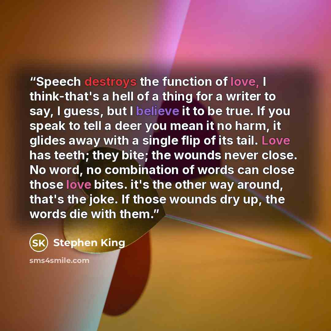 “Speech destroys the function of love, I think-that's a hell of a thing for a writer to say, I guess, but I believe it to be true. If you speak to tell a deer you mean it no harm, it glides away with a single flip of its tail. Love has teeth; they bite; the wounds never close. No word, no…” quote by Stephen King