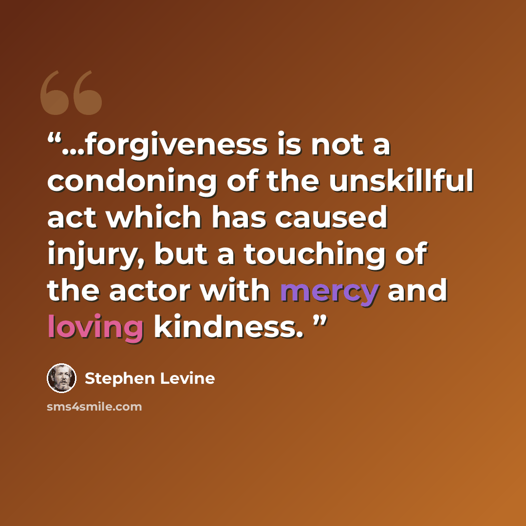 “...forgiveness is not a condoning of the unskillful act which has caused injury, but a touching of the actor with mercy and loving kindness.” quote by Stephen Levine