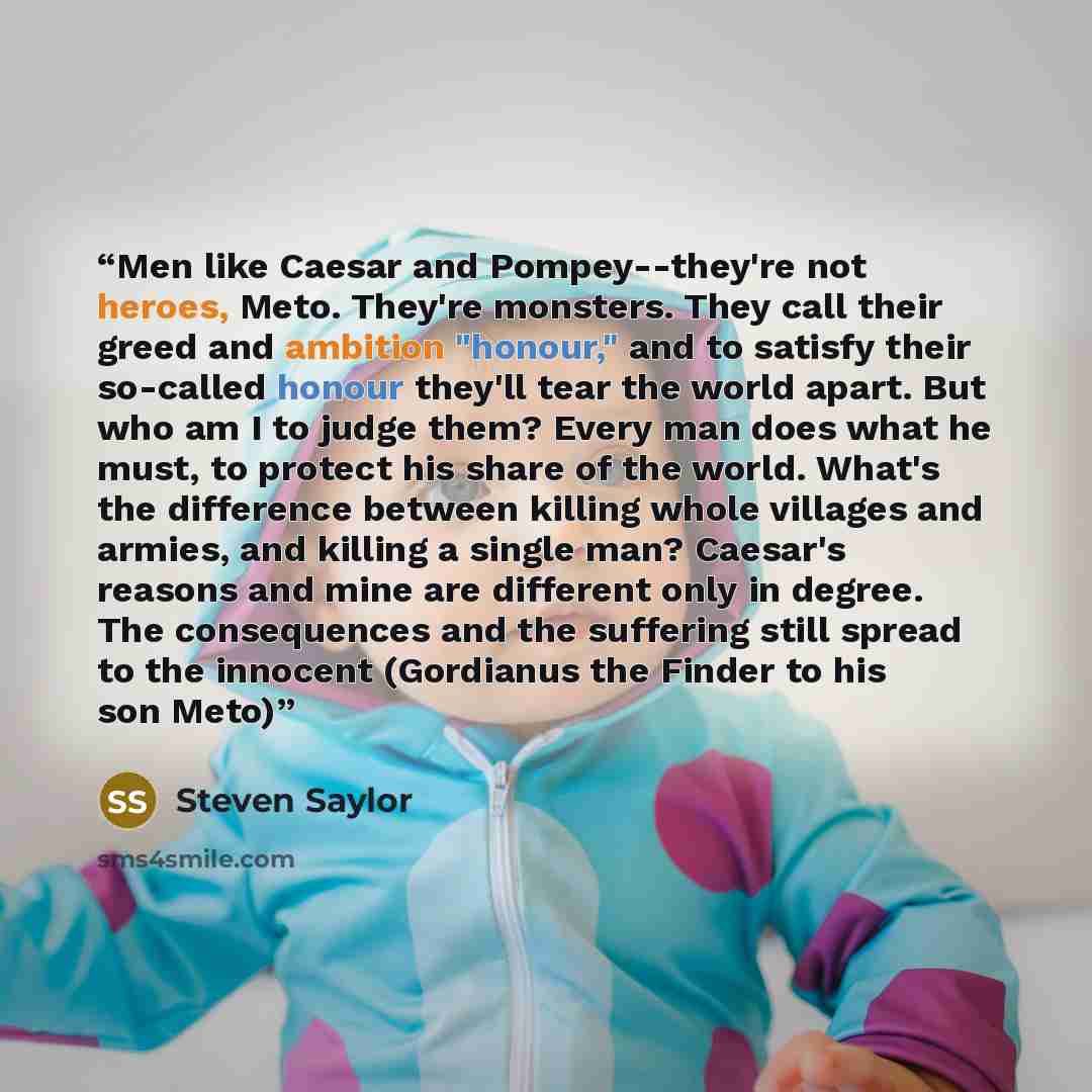 “Men like Caesar and Pompey--they're not heroes, Meto. They're monsters. They call their greed and ambition "honour," and to satisfy their so-called honour they'll tear the world apart. But who am I to judge them? Every man does what he must, to protect his share of the world. What's the difference…” quote by Steven Saylor