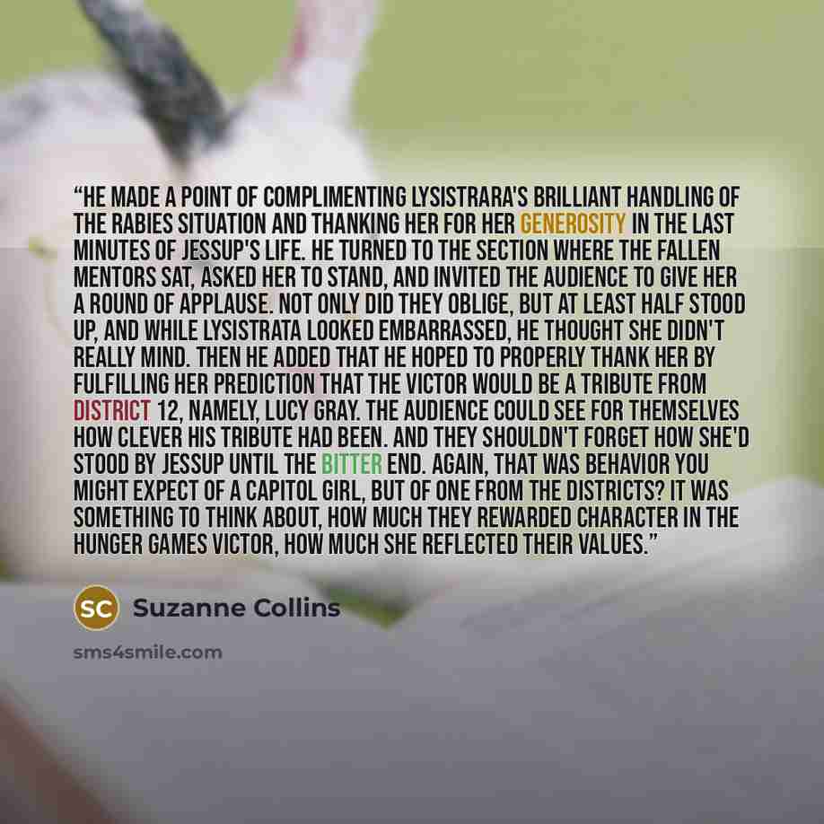 “He made a point of complimenting Lysistrara's brilliant handling of the rabies situation and thanking her for her generosity in the last minutes of Jessup's life. He turned to the section where the fallen mentors sat, asked her to stand, and invited the audience to give her a round of applause…” quote by Suzanne Collins