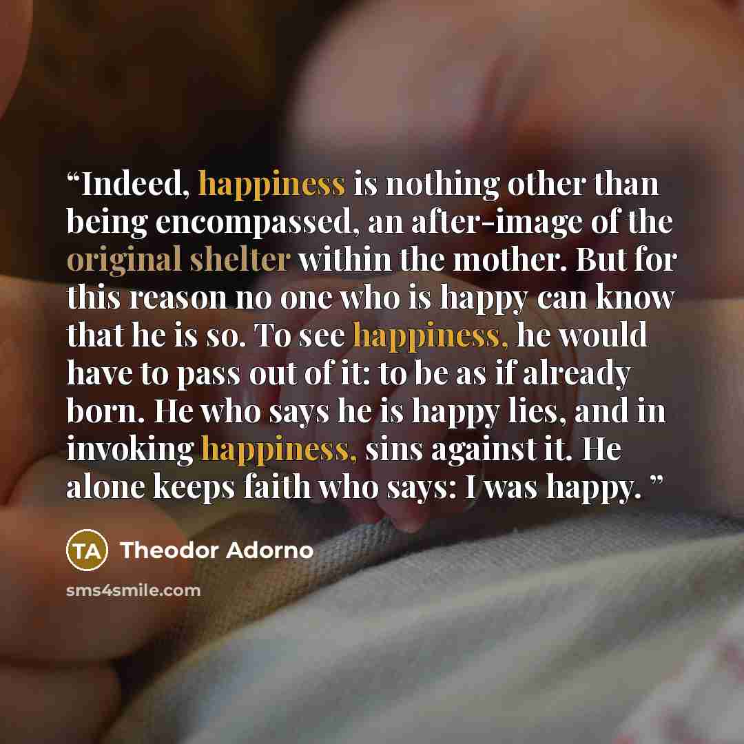 “Indeed, happiness is nothing other than being encompassed, an after-image of the original shelter within the mother. But for this reason no one who is happy can know that he is so. To see happiness, he would have to pass out of it: to be as if already born. He who says he is happy lies, and in…” quote by Theodor Adorno
