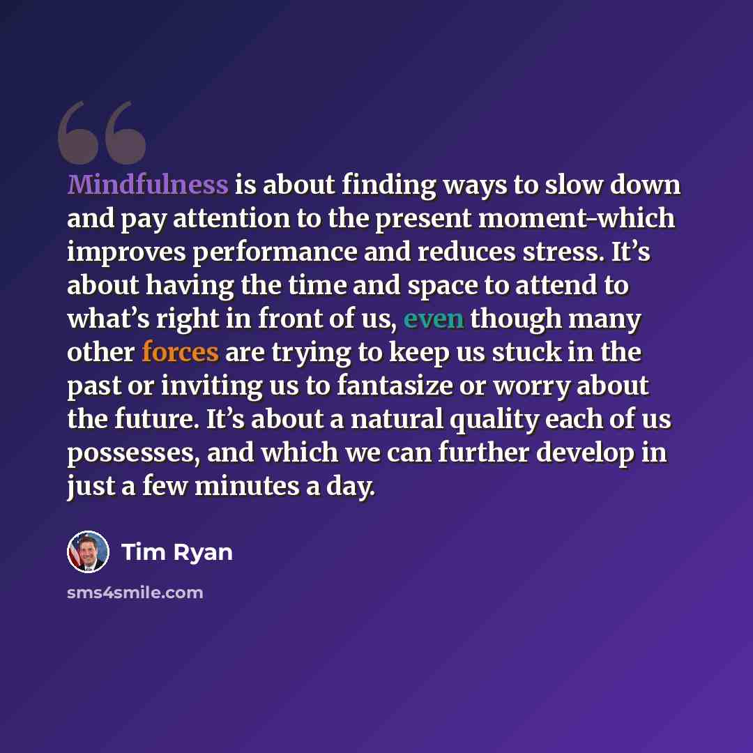 “Mindfulness is about finding ways to slow down and pay attention to the present moment-which improves performance and reduces stress. It’s about having the time and space to attend to what’s right in front of us, even though many other forces are trying to keep us stuck in the past or inviting us…” quote by Tim Ryan
