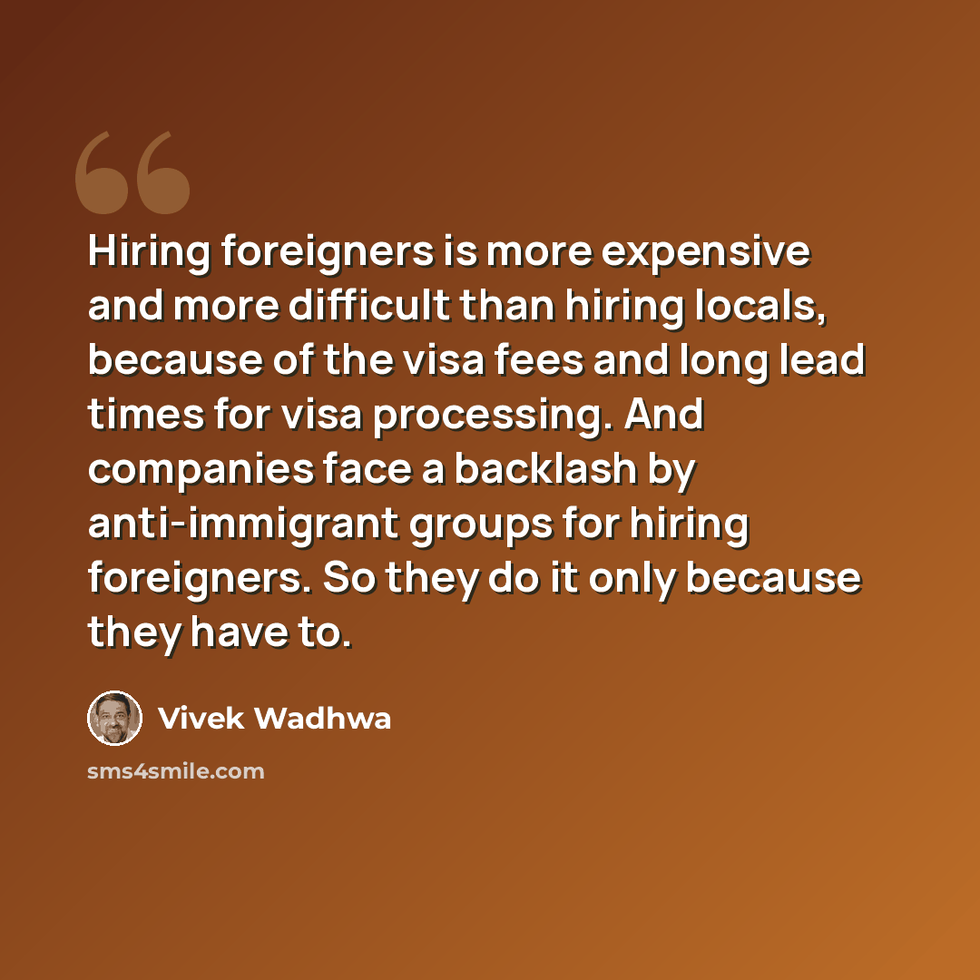 “Hiring foreigners is more expensive and more difficult than hiring locals, because of the visa fees and long lead times for visa processing. And companies face a backlash by anti-immigrant groups for hiring foreigners. So they do it only because they have to.” quote by Vivek Wadhwa