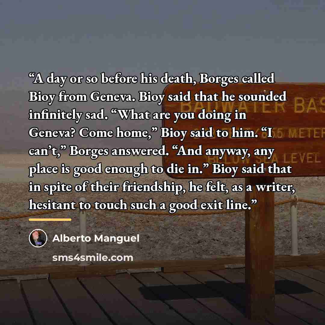 “A day or so before his death, Borges called Bioy from Geneva. Bioy said that he sounded infinitely sad. “What are you doing in Geneva? Come home,” Bioy said to him. “I can’t,” Borges answered. “And anyway, any place is good enough to die in.” Bioy said that in spite of their friendship, he felt…” quote by Alberto Manguel