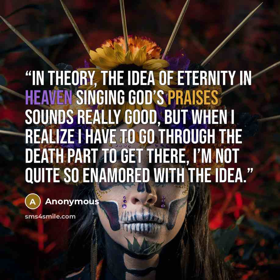 “In theory, the idea of eternity in heaven singing God’s praises sounds really good, but when I realize I have to go through the death part to get there, I’m not quite so enamored with the idea.” quote by Anonymous