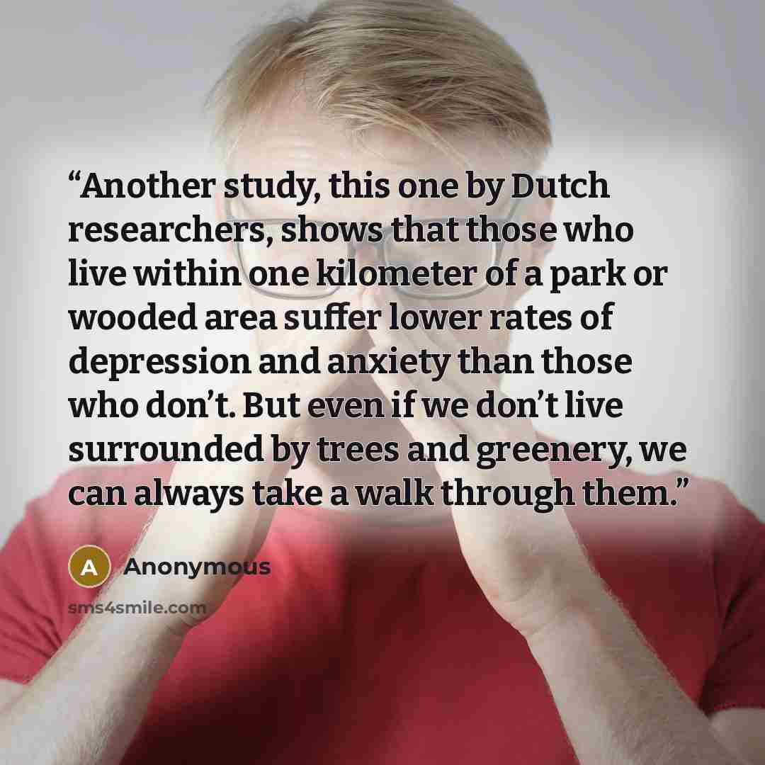 “Another study, this one by Dutch researchers, shows that those who live within one kilometer of a park or wooded area suffer lower rates of depression and anxiety than those who don’t. But even if we don’t live surrounded by trees and greenery, we can always take a walk through them.” quote by Anonymous