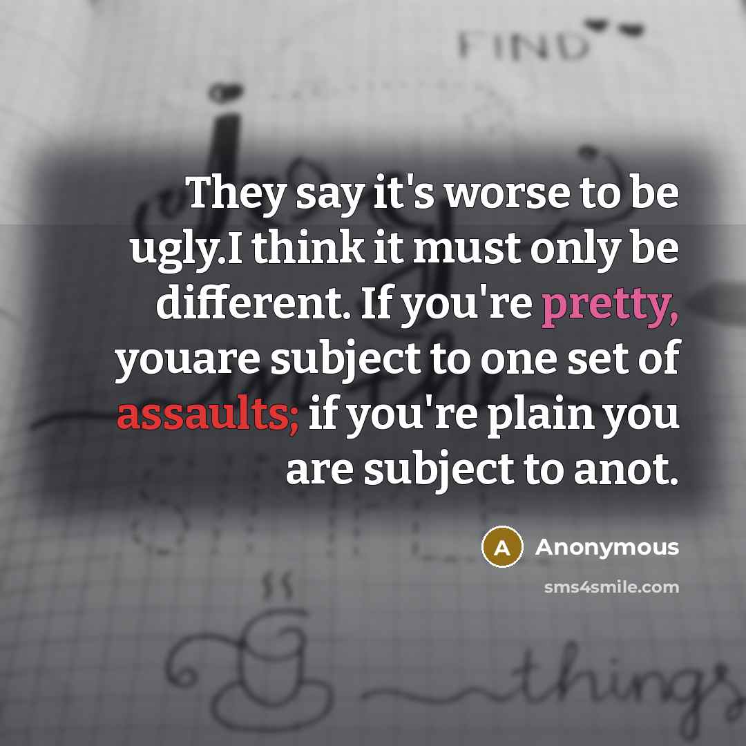 “They say it's worse to be ugly.I think it must only be different. If you're pretty, youare subject to one set of assaults; if you're plain you are subject to anot.” quote by Anonymous
